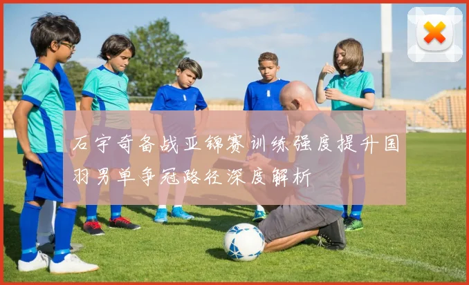 石宇奇备战亚锦赛训练强度提升国羽男单争冠路径深度解析