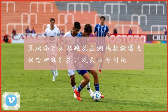 苏炳添百米起跑反应测试数据曝光状态回暖引发广泛关注与讨论