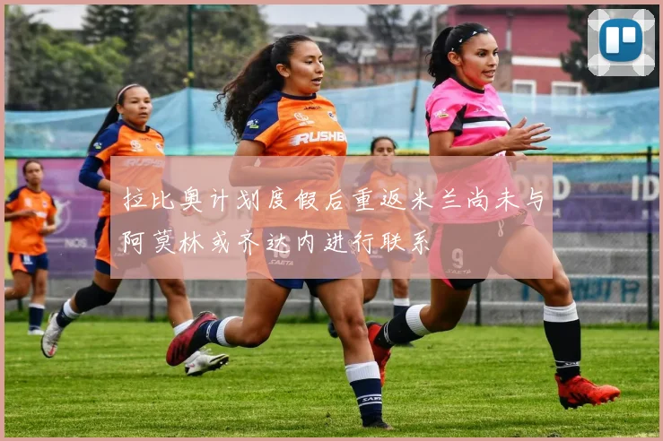拉比奥计划度假后重返米兰尚未与阿莫林或齐达内进行联系