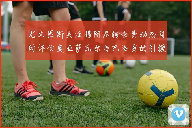 尤文图斯关注穆阿尼转会费动态同时评估奥亚萨瓦尔与巴洛贡的引援可能性