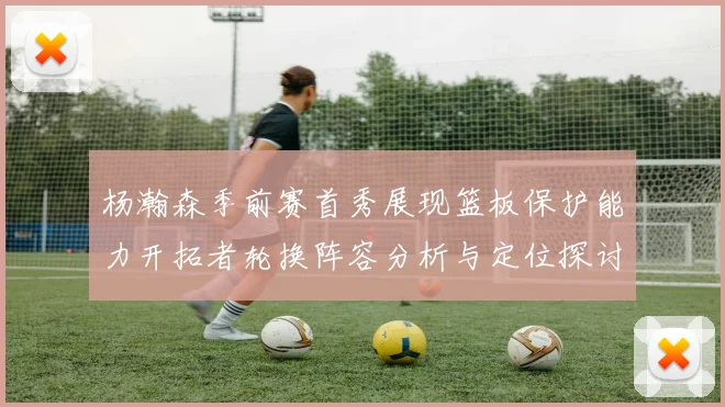 杨瀚森季前赛首秀展现篮板保护能力开拓者轮换阵容分析与定位探讨