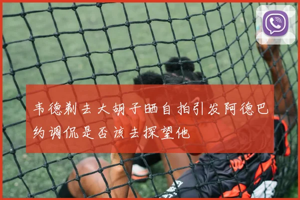 韦德剃去大胡子晒自拍引发阿德巴约调侃是否该去探望他
