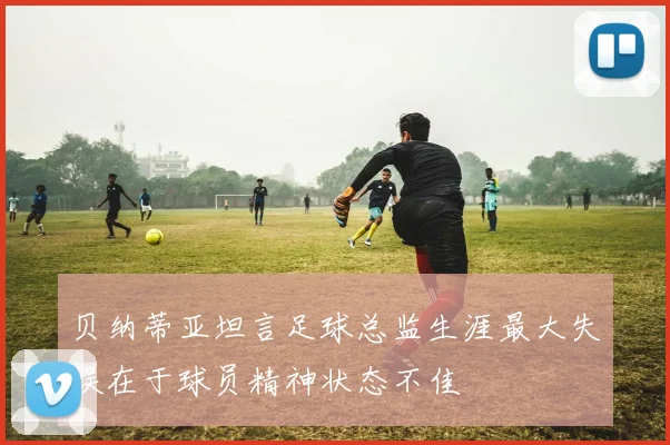 贝纳蒂亚坦言足球总监生涯最大失误在于球员精神状态不佳