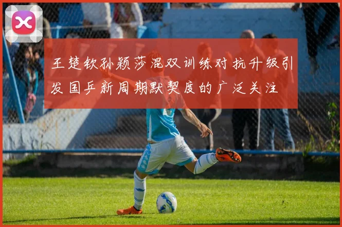 王楚钦孙颖莎混双训练对抗升级引发国乒新周期默契度的广泛关注
