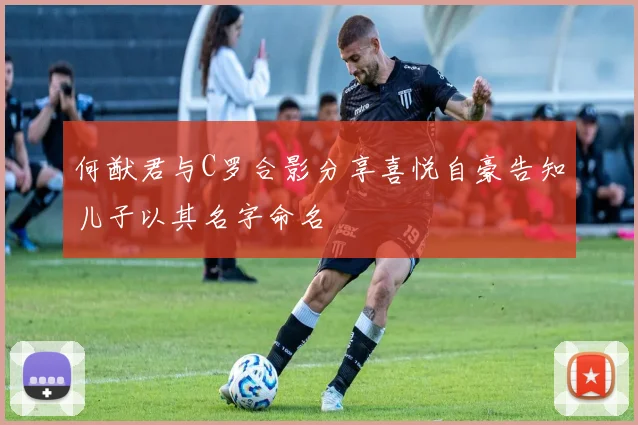 何猷君与C罗合影分享喜悦自豪告知儿子以其名字命名